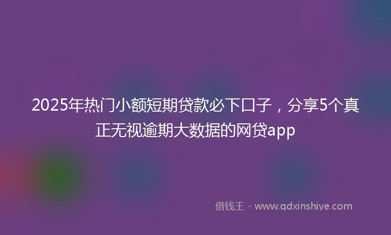 2025年热门小额短期贷款必下口子，分享5个真正无视逾期大数据的网贷app