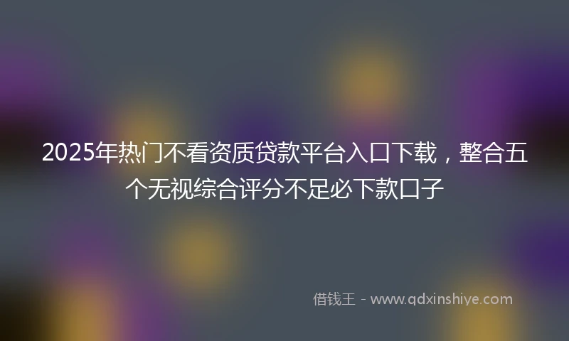 2025年热门不看资质贷款平台入口下载，整合五个无视综合评分不足必下款口子