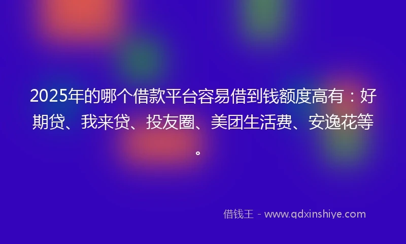 2025年的哪个借款平台容易借到钱额度高有：好期贷、我来贷、投友圈、美团生活费、安逸花等。