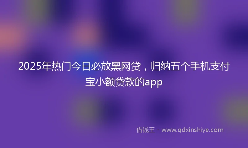 2025年热门今日必放黑网贷，归纳五个手机支付宝小额贷款的app