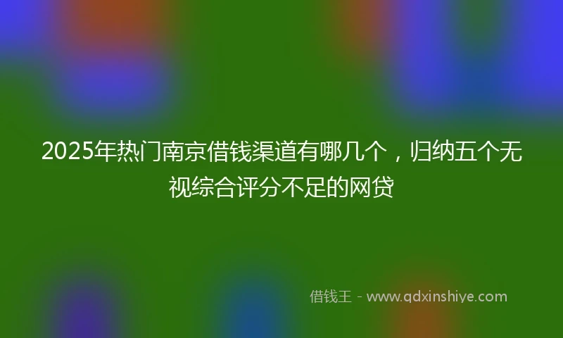 2025年热门南京借钱渠道有哪几个，归纳五个无视综合评分不足的网贷