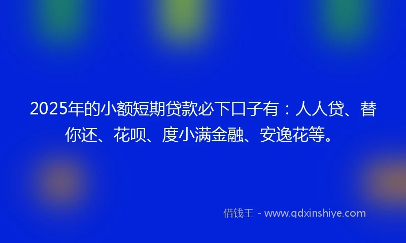 2025年的小额短期贷款必下口子有：人人贷、替你还、花呗、度小满金融、安逸花等。