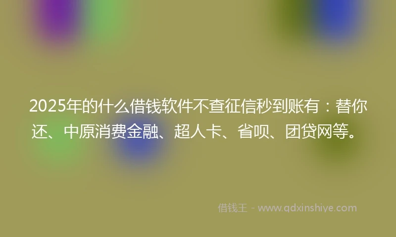 2025年的什么借钱软件不查征信秒到账有：替你还、中原消费金融、超人卡、省呗、团贷网等。