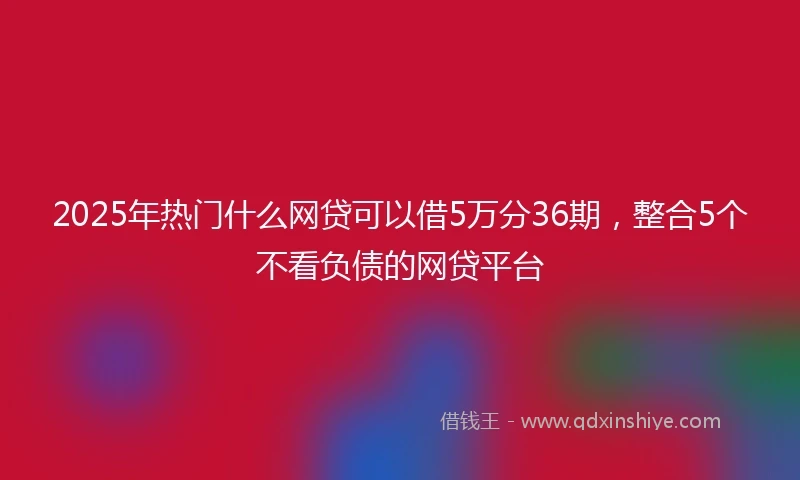 2025年热门什么网贷可以借5万分36期，整合5个不看负债的网贷平台