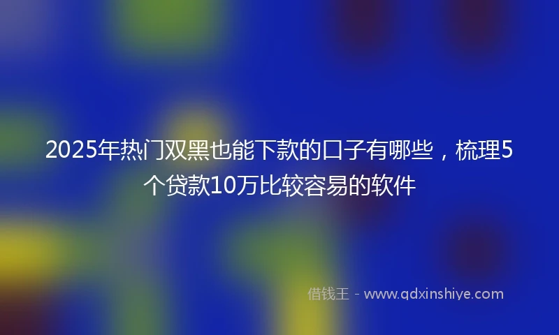 2025年热门双黑也能下款的口子有哪些，梳理5个贷款10万比较容易的软件