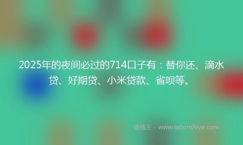 2025年的夜间必过的714口子有：替你还、滴水贷、好期贷、小米贷款、省呗等。