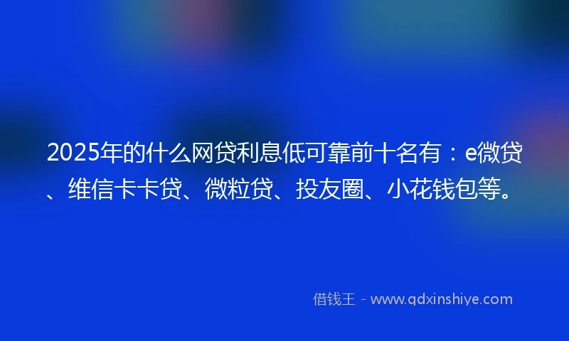 2025年的什么网贷利息低可靠前十名有：e微贷、维信卡卡贷、微粒贷、投友圈、小花钱包等。
