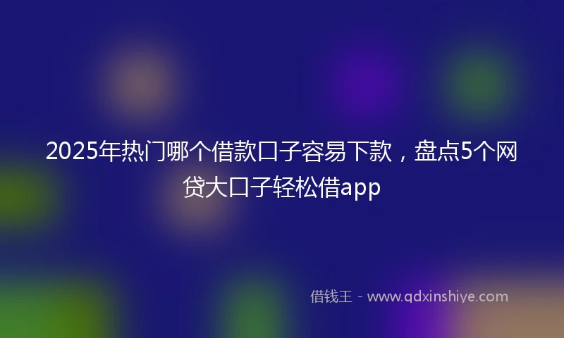 2025年热门哪个借款口子容易下款，盘点5个网贷大口子轻松借app