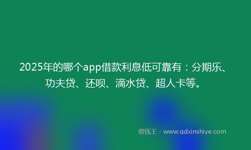 2025年的哪个app借款利息低可靠有：分期乐、功夫贷、还呗、滴水贷、超人卡等。