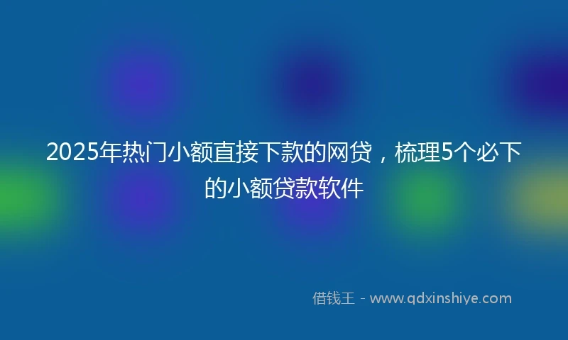 2025年热门小额直接下款的网贷，梳理5个必下的小额贷款软件
