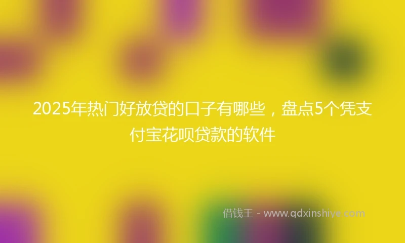 2025年热门好放贷的口子有哪些，盘点5个凭支付宝花呗贷款的软件