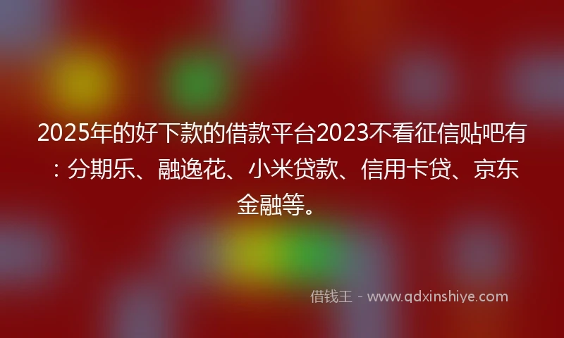 2025年的好下款的借款平台2023不看征信贴吧有：分期乐、融逸花、小米贷款、信用卡贷、京东金融等。