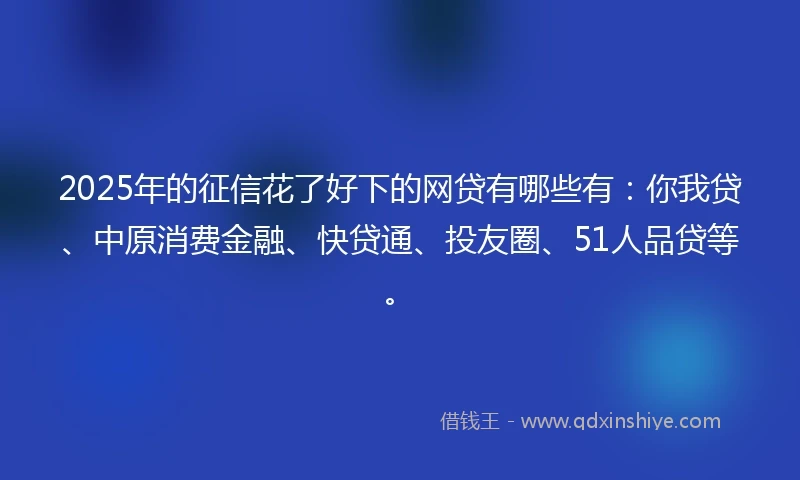 2025年的征信花了好下的网贷有哪些有：你我贷、中原消费金融、快贷通、投友圈、51人品贷等。