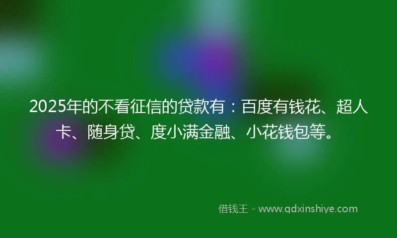 2025年的不看征信的贷款有：百度有钱花、超人卡、随身贷、度小满金融、小花钱包等。