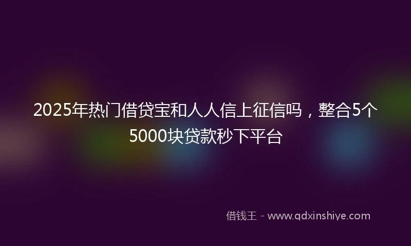 2025年热门借贷宝和人人信上征信吗，整合5个5000块贷款秒下平台