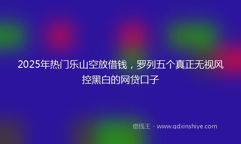 2025年热门乐山空放借钱，罗列五个真正无视风控黑白的网贷口子