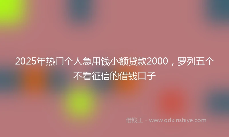 2025年热门个人急用钱小额贷款2000，罗列五个不看征信的借钱口子