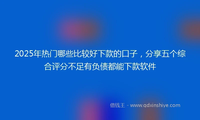 2025年热门哪些比较好下款的口子，分享五个综合评分不足有负债都能下款软件