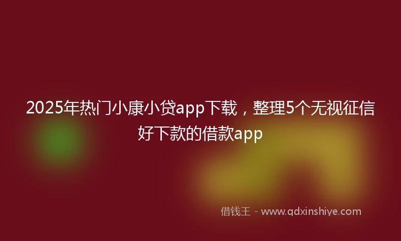 2025年热门小康小贷app下载，整理5个无视征信好下款的借款app