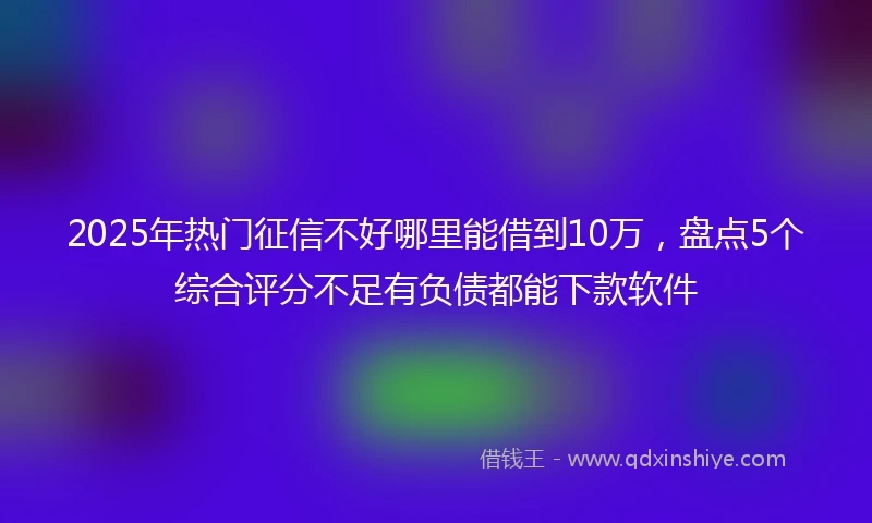 2025年热门征信不好哪里能借到10万，盘点5个综合评分不足有负债都能下款软件