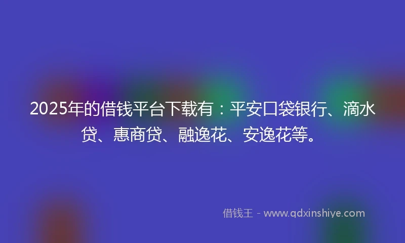 2025年的借钱平台下载有：平安口袋银行、滴水贷、惠商贷、融逸花、安逸花等。