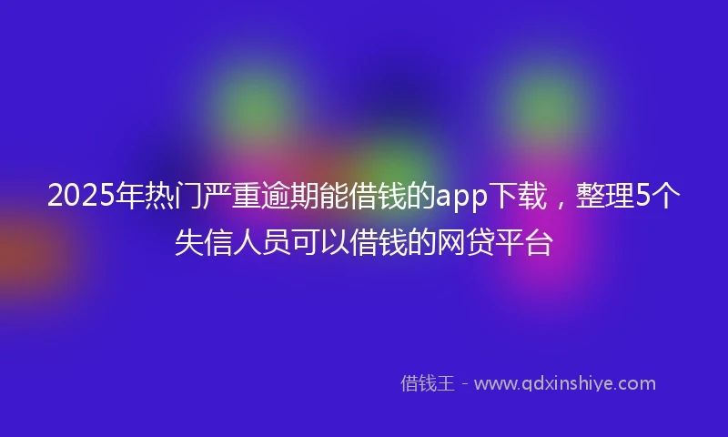 2025年热门严重逾期能借钱的app下载，整理5个失信人员可以借钱的网贷平台
