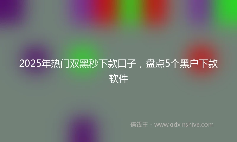 2025年热门双黑秒下款口子，盘点5个黑户下款软件