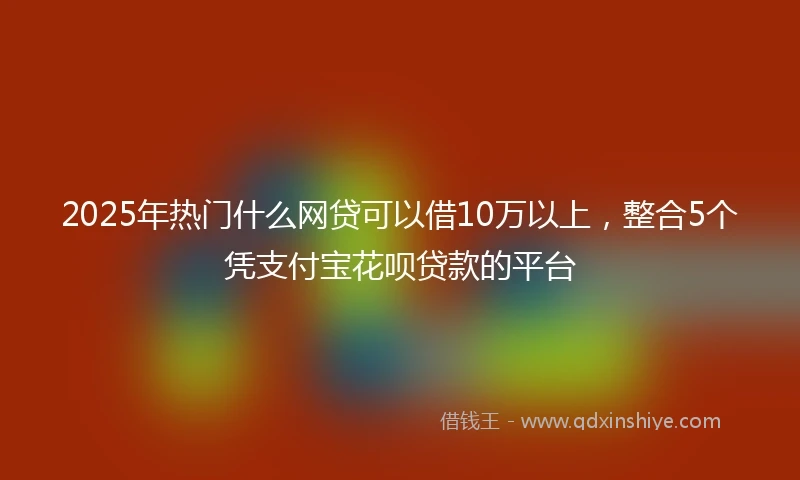 2025年热门什么网贷可以借10万以上，整合5个凭支付宝花呗贷款的平台