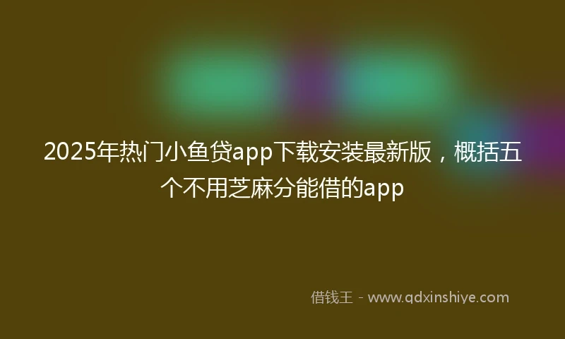 2025年热门小鱼贷app下载安装最新版，概括五个不用芝麻分能借的app