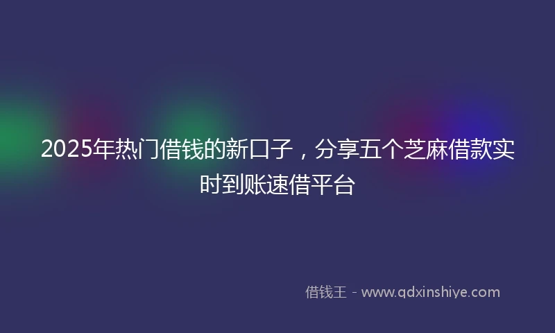 2025年热门借钱的新口子，分享五个芝麻借款实时到账速借平台