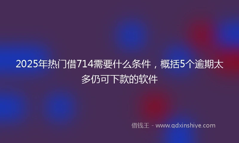 2025年热门借714需要什么条件，概括5个逾期太多仍可下款的软件