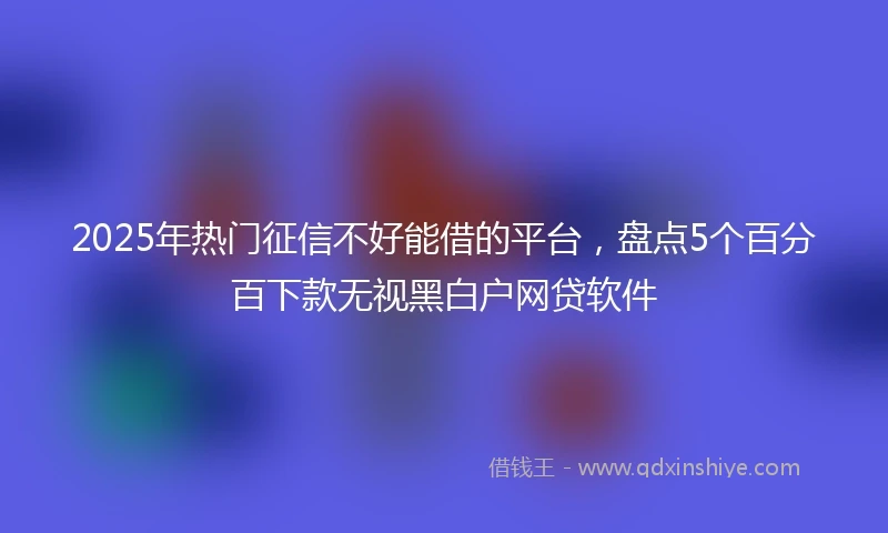 2025年热门征信不好能借的平台，盘点5个百分百下款无视黑白户网贷软件