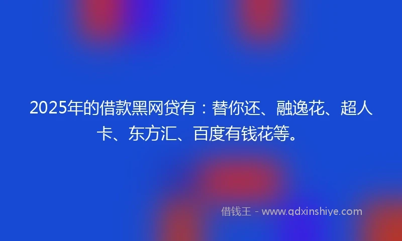 2025年的借款黑网贷有：替你还、融逸花、超人卡、东方汇、百度有钱花等。