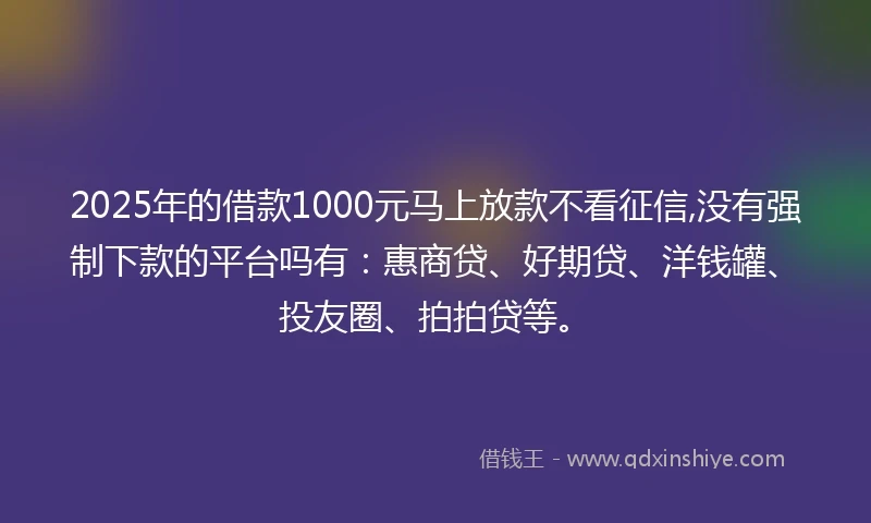 2025年的借款1000元马上放款不看征信,没有强制下款的平台吗有：惠商贷、好期贷、洋钱罐、投友圈、拍拍贷等。