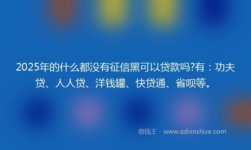 2025年的什么都没有征信黑可以贷款吗?有：功夫贷、人人贷、洋钱罐、快贷通、省呗等。