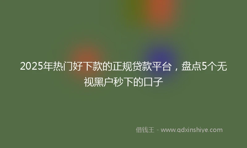2025年热门好下款的正规贷款平台，盘点5个无视黑户秒下的口子