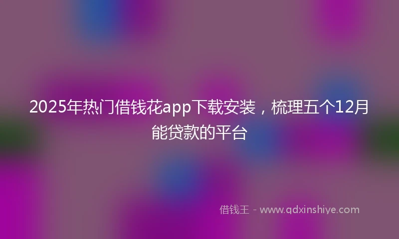 2025年热门借钱花app下载安装，梳理五个12月能贷款的平台