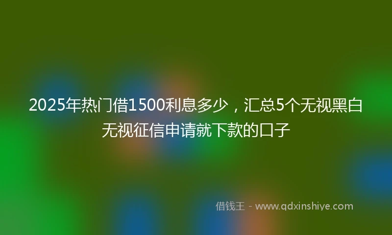2025年热门借1500利息多少，汇总5个无视黑白无视征信申请就下款的口子