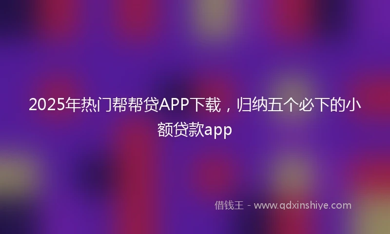 2025年热门帮帮贷APP下载，归纳五个必下的小额贷款app