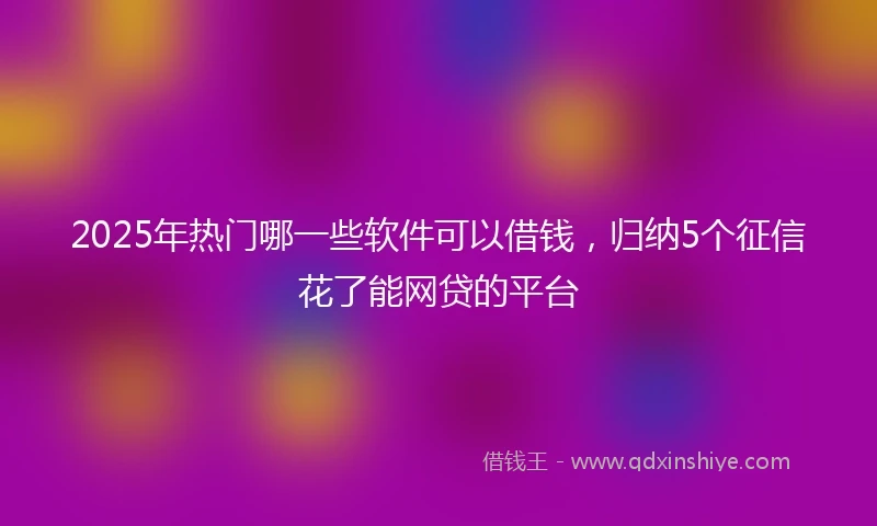 2025年热门哪一些软件可以借钱，归纳5个征信花了能网贷的平台