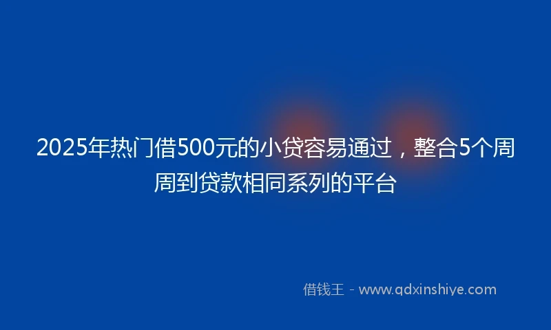 2025年热门借500元的小贷容易通过，整合5个周周到贷款相同系列的平台