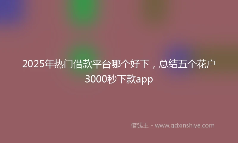 2025年热门借款平台哪个好下，总结五个花户3000秒下款app