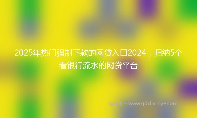 2025年热门强制下款的网贷入口2024，归纳5个看银行流水的网贷平台
