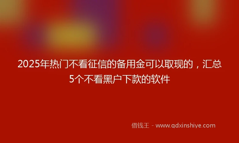 2025年热门不看征信的备用金可以取现的，汇总5个不看黑户下款的软件