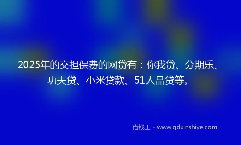 2025年的交担保费的网贷有：你我贷、分期乐、功夫贷、小米贷款、51人品贷等。