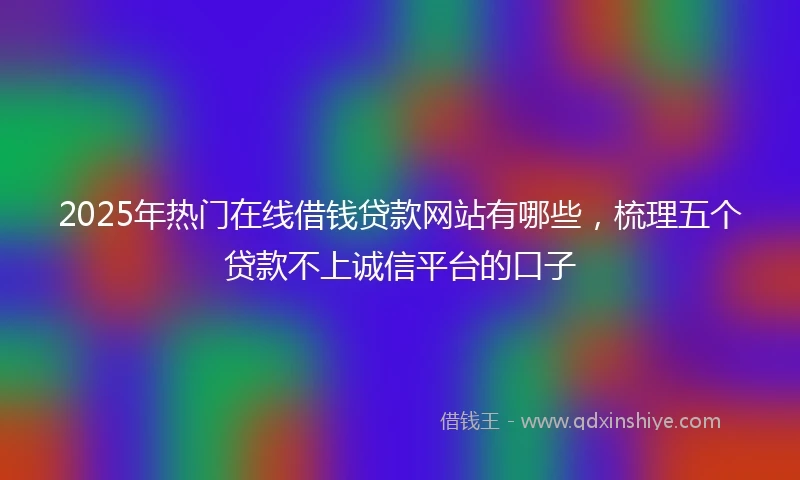 2025年热门在线借钱贷款网站有哪些，梳理五个贷款不上诚信平台的口子