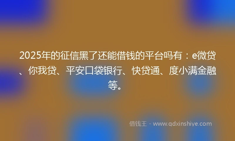 2025年的征信黑了还能借钱的平台吗有：e微贷、你我贷、平安口袋银行、快贷通、度小满金融等。