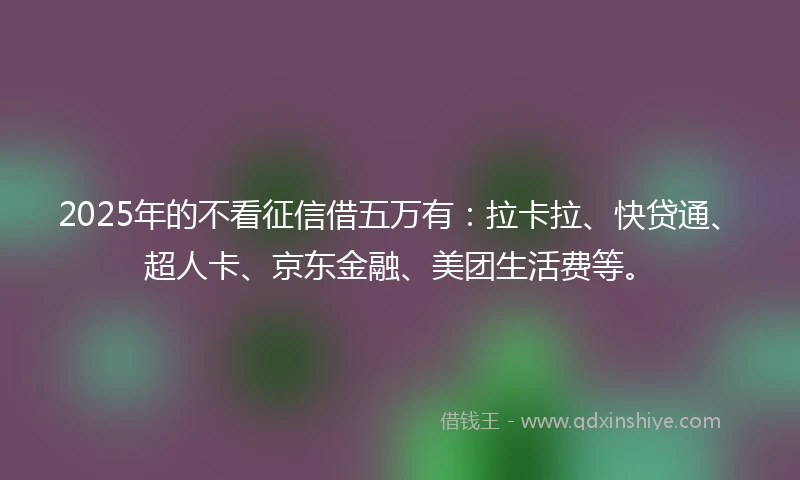 2025年的不看征信借五万有：拉卡拉、快贷通、超人卡、京东金融、美团生活费等。