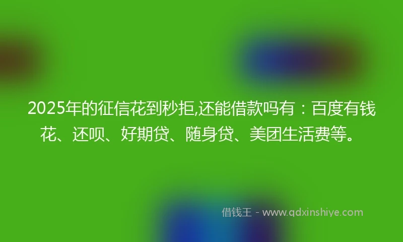 2025年的征信花到秒拒,还能借款吗有：百度有钱花、还呗、好期贷、随身贷、美团生活费等。