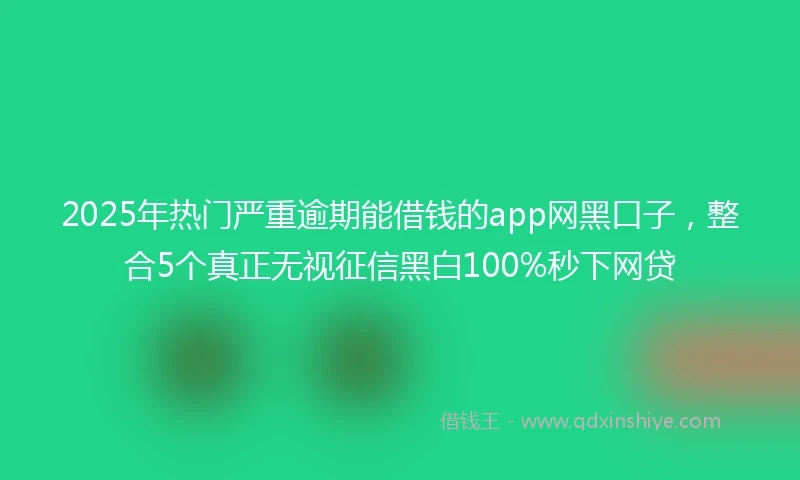 2025年热门严重逾期能借钱的app网黑口子，整合5个真正无视征信黑白100%秒下网贷